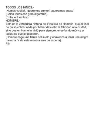 TODOS LOS NIÑOS.-
¡Hemos vuelto!, ¡queremos comer!, ¡queremos queso!
(Salen todos con gran algarabía).
(Entra el Hombre).
HOMBRE.-
Esta es la verdadera historia del Flautista de Hamelín, que al final
no quiso cobrar nada por haber devuelto la felicidad a la ciudad,
sino que en Hamelín vivió para siempre, enseñando música a
todos los que lo desearon.
(Hombre coge una flauta del suelo y comienza a tocar una alegre
melodía. Y de esta manera sale de escena).
FIN
 
