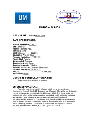 HISTORIA CLINICA 
ANAMNESIS FECHA: 14/11/2014. 
DATOS PERSONALES: 
Número de Historia: 228001. 
DNI: 12999568. 
Apellido: Barraza Dora. 
Nombre: Beatriz. 
Edad: 55 años. Sexo: F. 
Ocupación: Ama de Casa. 
Fecha de Nacimiento: 07/02/1959. 
Estado Civil: Casada. 
Nacionalidad: Argentina. 
Residencia Actual: Merlo. 
Residencia Anterior: Villa Luro. 
Grado de Instrucción: Primario incompleto. 
Fecha de Internación: 04/11/2014. 
Sala: 34. Cama: 111. 
Procedencia: niega. 
MOTIVO DE CONSULTA/INTERNACION: 
Dolor Abdominal, vómitos y nauseas. 
ENFERMEDAD ACTUAL: 
Paciente, sexo femenino, 55 años de edad, con antecedentes de 
Hipertensión Arterial, desde 2012, tratada con Enalapril 10 mg/día sin dieta dash, 
ingresa en la guardia en martes 04/11/2014 a las 19:00 PM por un dolor en 
abdomen de inicio súbito, carácter cólico, intensidad 10/10, se irradia en forma 
hemicenturon, que no cede al uso de antiespasmódicos (Buscapina) 
automedicado en su casa, donde el dolor se agranda por ingesta de alimentos 
grasos, y alivia en posición decúbito lateral. Presento síntomas acompañantes 
como vómitos y nauseas. Juntamente con familiares, en la guardia, realizo 
estudios de laboratorio, Rayo-x, ECG y ecografía abdominal. 
 