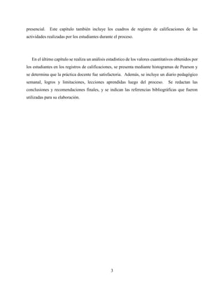 3
presencial. Este capítulo también incluye los cuadros de registro de calificaciones de las
actividades realizadas por los estudiantes durante el proceso.
En el último capítulo se realiza un análisis estadístico de los valores cuantitativos obtenidos por
los estudiantes en los registros de calificaciones, se presenta mediante histogramas de Pearson y
se determina que la práctica docente fue satisfactoria. Además, se incluye un diario pedagógico
semanal, logros y limitaciones, lecciones aprendidas luego del proceso. Se redactan las
conclusiones y recomendaciones finales, y se indican las referencias bibliográficas que fueron
utilizadas para su elaboración.
 