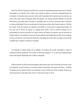 95
Para Vite (2018) el fenómeno de flotación, consiste en la pérdida aparente de peso de los objetos
sumergidos en un líquido. Esto se debe a que cuando un objeto se encuentra sumergido dentro de
un líquido, los líquidos ejercen presión sobre todas las paredes del recipiente que los contiene, así
como sobre todo cuerpo sumergido dentro del líquido. Las fuerzas laterales debidas a la presión
hidrostática, que actúan sobre el cuerpo se equilibran entre sí, es decir, tienen el mismo valor para
la misma profundidad. Esto no sucede para las fuerzas que actúan sobre la parte superior e inferior
del cuerpo. Estas dos fuerzas son opuestas, una debido a su peso que lo empuja hacia abajo y la
otra, que, por la fuerza de empuje, lo empuja hacia arriba. Como la presión aumenta con la
profundidad, las fuerzas ejercidas en la parte inferior del objeto son mayores que las ejercidas en
la parte superior, la resultante de estas dos fuerzas deberá estar dirigida hacia arriba. Esta resultante
es la que conocemos como fuerza de flotación o de empuje que actúa sobre el cuerpo, lo que tiende
a impedir que el objeto se hunda en el líquido.
Al sumergir un objeto dentro de un líquido, el volumen del cuerpo sumergido es igual al
volumen de fluido desplazado. Por lo tanto, la fuerza de empuje ρ • V • g, tiene una magnitud igual
al peso del líquido desplazado por el objeto sumergido.
Editora Educativa (2010) menciona algunas aplicaciones que tiene el Principio de Pascal, como
la navegación, ya que los barcos se construyen bajo este principio, para lograr que floten. También
los globos de aire caliente utilizan este principio ya que la bolsa que forma el globo encierra una
masa de gas que es más ligera que el aire, lo que provoca que se eleve.
 