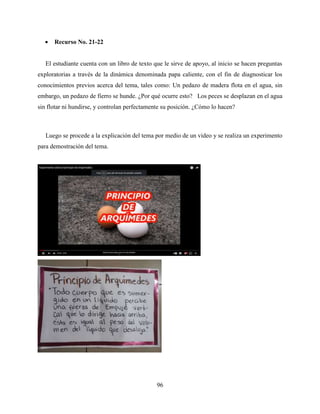 96
 Recurso No. 21-22
El estudiante cuenta con un libro de texto que le sirve de apoyo, al inicio se hacen preguntas
exploratorias a través de la dinámica denominada papa caliente, con el fin de diagnosticar los
conocimientos previos acerca del tema, tales como: Un pedazo de madera flota en el agua, sin
embargo, un pedazo de fierro se hunde. ¿Por qué ocurre esto? Los peces se desplazan en el agua
sin flotar ni hundirse, y controlan perfectamente su posición. ¿Cómo lo hacen?
Luego se procede a la explicación del tema por medio de un video y se realiza un experimento
para demostración del tema.
 