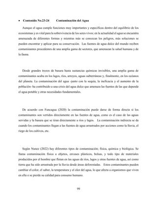 99
 Contenido No.23-24 Contaminación del Agua
Aunque el agua cumple funciones muy importantes y específicas dentro del equilibrio de los
ecosistemas y es vital para la sobrevivencia de los seres vivos; en la actualidad el agua se encuentra
amenazada de diferentes formas y mientras más se conozcan los peligros, más soluciones se
pueden encontrar y aplicar para su conservación. Las fuentes de agua dulce del mundo reciben
contaminantes procedentes de una amplia gama de sectores, que amenazan la salud humana y de
la fauna.
Desde grandes trozos de basura hasta sustancias químicas invisibles, una amplia gama de
contaminantes acaba en los lagos, ríos, arroyos, aguas subterráneas y, finalmente, en los océanos
del planeta. La contaminación del agua -junto con la sequía, la ineficacia y el aumento de la
población- ha contribuido a una crisis del agua dulce que amenaza las fuentes de las que depende
el agua potable y otras necesidades fundamentales.
De acuerdo con Funcagua (2020) la contaminación puede darse de forma directa si los
contaminantes son vertidos directamente en las fuentes de agua, como es el caso de las aguas
servidas y la basura que se tiran directamente a ríos y lagos. La contaminación indirecta se da
cuando los contaminantes llegan a las fuentes de agua arrastrados por acciones como la lluvia, el
riego de los cultivos, etc.
Según Nunez (2022) hay diferentes tipos de contaminación; física, química y biológica. Se
llama contaminación física a objetos, envases plásticos, bolsas, y todo tipo de materiales
producidos por el hombre que flotan en las aguas de ríos, lagos y otras fuentes de agua, así como
tierra que ha sido arrastrada por la lluvia desde áreas deforestadas. Estos contaminantes pueden
cambiar el color, el sabor, la temperatura y el olor del agua, lo que afecta a organismos que viven
en ella o se pierde su calidad para consumo humano.
 