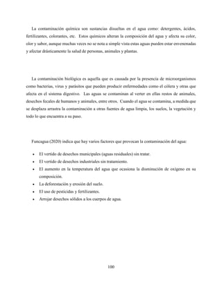 100
La contaminación química son sustancias disueltas en el agua como: detergentes, ácidos,
fertilizantes, colorantes, etc. Estos químicos alteran la composición del agua y afecta su color,
olor y sabor, aunque muchas veces no se nota a simple vista estas aguas pueden estar envenenadas
y afectar drásticamente la salud de personas, animales y plantas.
La contaminación biológica es aquella que es causada por la presencia de microorganismos
como bacterias, virus y parásitos que pueden producir enfermedades como el cólera y otras que
afecta en el sistema digestivo. Las aguas se contaminan al verter en ellas restos de animales,
desechos fecales de humanos y animales, entre otros. Cuando el agua se contamina, a medida que
se desplaza arrastra la contaminación a otras fuentes de agua limpia, los suelos, la vegetación y
todo lo que encuentra a su paso.
Funcagua (2020) indica que hay varios factores que provocan la contaminación del agua:
 El vertido de desechos municipales (aguas residuales) sin tratar.
 El vertido de desechos industriales sin tratamiento.
 El aumento en la temperatura del agua que ocasiona la disminución de oxígeno en su
composición.
 La deforestación y erosión del suelo.
 El uso de pesticidas y fertilizantes.
 Arrojar desechos sólidos a los cuerpos de agua.
 