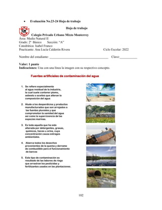 102
 Evaluación No.23-24 Hoja de trabajo
Hoja de trabajo
Colegio Privado Urbano Mixto Monterrey
Área: Medio Natural II
Grado: 2º Básico Sección: “A”
Catedrática: Isabel Franco
Practicante: Ana Lucía Calderón Rivera Ciclo Escolar: 2022
Nombre del estudiante: _____________________________________ Clave:___________
Valor: 1 punto
Indicaciones: Una con una línea la imagen con su respectivo concepto.
 