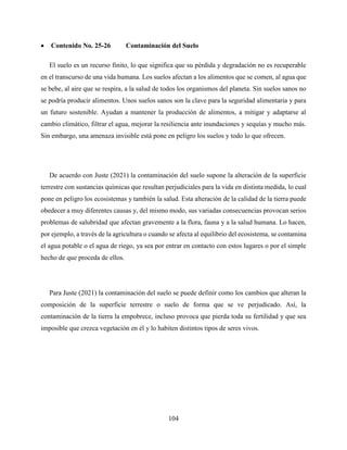 104
 Contenido No. 25-26 Contaminación del Suelo
El suelo es un recurso finito, lo que significa que su pérdida y degradación no es recuperable
en el transcurso de una vida humana. Los suelos afectan a los alimentos que se comen, al agua que
se bebe, al aire que se respira, a la salud de todos los organismos del planeta. Sin suelos sanos no
se podría producir alimentos. Unos suelos sanos son la clave para la seguridad alimentaria y para
un futuro sostenible. Ayudan a mantener la producción de alimentos, a mitigar y adaptarse al
cambio climático, filtrar el agua, mejorar la resiliencia ante inundaciones y sequías y mucho más.
Sin embargo, una amenaza invisible está pone en peligro los suelos y todo lo que ofrecen.
De acuerdo con Juste (2021) la contaminación del suelo supone la alteración de la superficie
terrestre con sustancias químicas que resultan perjudiciales para la vida en distinta medida, lo cual
pone en peligro los ecosistemas y también la salud. Esta alteración de la calidad de la tierra puede
obedecer a muy diferentes causas y, del mismo modo, sus variadas consecuencias provocan serios
problemas de salubridad que afectan gravemente a la flora, fauna y a la salud humana. Lo hacen,
por ejemplo, a través de la agricultura o cuando se afecta al equilibrio del ecosistema, se contamina
el agua potable o el agua de riego, ya sea por entrar en contacto con estos lugares o por el simple
hecho de que proceda de ellos.
Para Juste (2021) la contaminación del suelo se puede definir como los cambios que alteran la
composición de la superficie terrestre o suelo de forma que se ve perjudicado. Así, la
contaminación de la tierra la empobrece, incluso provoca que pierda toda su fertilidad y que sea
imposible que crezca vegetación en él y lo habiten distintos tipos de seres vivos.
 