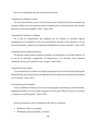 105
Estos son los principales tipos de contaminación del suelo:
Contaminación endógena o natural
“Se da de forma natural, ya que se trata de la que ocurre cuando hay fenómenos naturales que
arrastran y filtran en la tierra elementos químicos naturales pero, en concentraciones muy elevadas
para que ese suelo siga saludable y fértil”. (Juste, 2021)
Contaminación Antrópica o endógena
“Es el tipo de contaminación que producida por los humanos al introducir agentes
contaminantes en la naturaleza. Se da en la contaminación vehicular, en las industrias, el uso de
aire acondicionado y calefacción, la explotación indebida de los recursos naturales”. (Juste, 2021)
Contaminación por sustancias químicas
“Se presenta cuando productos químicos sintéticos son introducidos en el medio ambiente. Es
el caso de los pesticidas y plaguicidas, los hidrocarburos y los solventes. Estas sustancias
contaminan el suelo, pero también el aire y el agua”. (Juste, 2021)
Contaminación por residuos
“La acumulación de los residuos en un lugar concreto genera un nivel elevado de contaminación
directa del suelo, pues se da el proceso de degradación de los residuos por la exposición al ambiente
y su lixiviación”. (Juste, 2021)
Contaminación por Escorrentía
“Esta se da debido al arrastre por la tierra de ciertos agentes contaminantes, como fertilizantes,
plaguicidas, petróleo, etc. Esto se debe al agua de las lluvias que se filtra en el suelo y lo erosiona
y contamina con dichos agentes”. (Juste, 2021)
Entre las consecuencias de la contaminación del suelo se encuentran:
 Pérdida de la flora y su variedad.
 Dificultades para la agricultura y el conreo.
 