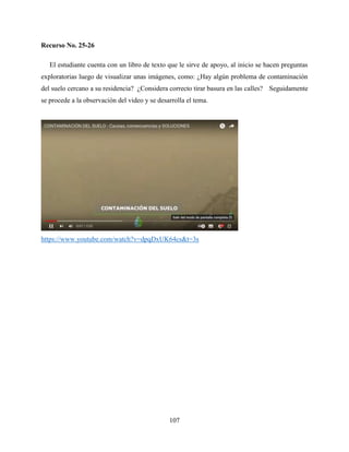 107
Recurso No. 25-26
El estudiante cuenta con un libro de texto que le sirve de apoyo, al inicio se hacen preguntas
exploratorias luego de visualizar unas imágenes, como: ¿Hay algún problema de contaminación
del suelo cercano a su residencia? ¿Considera correcto tirar basura en las calles? Seguidamente
se procede a la observación del video y se desarrolla el tema.
https://www.youtube.com/watch?v=dpqDxUK64cs&t=3s
 
