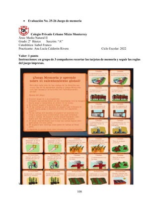 108
 Evaluación No. 25-26 Juego de memoria
Colegio Privado Urbano Mixto Monterrey
Área: Medio Natural II
Grado: 2º Básico Sección: “A”
Catedrática: Isabel Franco
Practicante: Ana Lucía Calderón Rivera Ciclo Escolar: 2022
Valor: 1 punto
Instrucciones: en grupo de 3 compañeros recortar las tarjetas de memoria y seguir las reglas
del juego impresas.
V
 