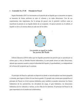 110
 Contenido No. 27-28 Principio de Pascal
Según Hernández (2017) el incremento en la presión de un líquido que se encuentre en reposo,
se transmite de forma uniforme en todo el volumen y en todas direcciones. Uno de sus
experimentos más importantes fue la jeringa de pascal, este le permitió verificar como se
manifiesta la presión en un líquido dentro de un recipiente. Al ejercer presión en el embolo, el
líquido se eleva a la misma altura en cada uno de los tubos.
Editora Educativa (2010) indica que los líquidos presentan una presión que es ejercida por su
mismo peso y ésta es llamada Presión hidrostática, la cual puede actuar en todas direcciones,
además que aumenta cuando es mayor la densidad del líquido y la profundidad, y es independiente
de la forma del recipiente que lo contiene.
El principio de Pascal es aplicado en dispositivos donde se necesita aplicar una fuerza pequeña
o cómoda, para lograr el efecto de una fuerza grande. El ejemplo más común para ejemplificar el
principio de Pascal es el de la prensa hidráulica, pero también se pueden mencionar los frenos
hidráulicos de los automóviles, los elevadores de carga, el gato hidráulico, las direcciones
hidráulicas de los vehículos o incluso, en las sillas de los dentistas. El principio de Pascal es de
gran importancia en el estudio de la hidrostática.
 