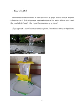 112
 Recurso No. 27-28
El estudiante cuenta con un libro de texto que le sirve de apoyo, al inicio se hacen preguntas
exploratorias con el fin de diagnosticar los conocimientos previos acerca del tema, tales como:
¿Han escuchado de Pascal? ¿Han visto el funcionamiento de un tricket?
Luego se procede a la explicación del tema en la pizarra, y por último se trabaja un experimento.
 