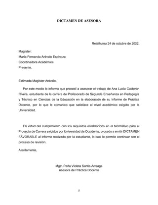 5
DICTAMEN DE ASESORA
Retalhuleu 24 de octubre de 2022.
Magíster:
María Fernanda Arévalo Espinoza
Coordinadora Académica
Presente.
Estimada Magíster Arévalo.
Por este medio le informo que procedí a asesorar el trabajo de Ana Lucía Calderón
Rivera, estudiante de la carrera de Profesorado de Segunda Enseñanza en Pedagogía
y Técnico en Ciencias de la Educación en la elaboración de su Informe de Práctica
Docente, por lo que le comunico que satisface el nivel académico exigido por la
Universidad.
En virtud del cumplimiento con los requisitos establecidos en el Normativo para el
Proyecto de Carrera exigidos por Universidad de Occidente, procedo a emitir DICTAMEN
FAVORABLE al informe realizado por la estudiante, lo cual le permite continuar con el
proceso de revisión.
Atentamente,
Mgtr. Perla Violeta Santis Arreaga
Asesora de Práctica Docente
 