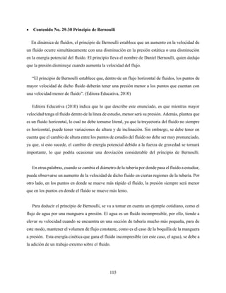 115
 Contenido No. 29-30 Principio de Bernoulli
En dinámica de fluidos, el principio de Bernoulli establece que un aumento en la velocidad de
un fluido ocurre simultáneamente con una disminución en la presión estática o una disminución
en la energía potencial del fluido. El principio lleva el nombre de Daniel Bernoulli, quien dedujo
que la presión disminuye cuando aumenta la velocidad del flujo.
“El principio de Bernoulli establece que, dentro de un flujo horizontal de fluidos, los puntos de
mayor velocidad de dicho fluido deberán tener una presión menor a los puntos que cuentan con
una velocidad menor de fluido”. (Editora Educativa, 2010)
Editora Educativa (2010) indica que lo que describe este enunciado, es que mientras mayor
velocidad tenga el fluido dentro de la línea de estudio, menor será su presión. Además, plantea que
es un fluido horizontal, lo cual no debe tomarse literal, ya que la trayectoria del fluido no siempre
es horizontal, puede tener variaciones de altura y de inclinación. Sin embargo, se debe tener en
cuenta que el cambio de altura entre los puntos de estudio del fluido no debe ser muy pronunciado,
ya que, si esto sucede, el cambio de energía potencial debido a la fuerza de gravedad se tornará
importante, lo que podría ocasionar una desviación considerable del principio de Bernoulli.
En otras palabras, cuando se cambia el diámetro de la tubería por donde pasa el fluido a estudiar,
puede observarse un aumento de la velocidad de dicho fluido en ciertas regiones de la tubería. Por
otro lado, en los puntos en donde se mueve más rápido el fluido, la presión siempre será menor
que en los puntos en donde el fluido se mueve más lento.
Para deducir el principio de Bernoulli, se va a tomar en cuenta un ejemplo cotidiano, como el
flujo de agua por una manguera a presión. El agua es un fluido incompresible, por ello, tiende a
elevar su velocidad cuando se encuentra en una sección de tubería mucho más pequeña, para de
este modo, mantener el volumen de flujo constante, como es el caso de la boquilla de la manguera
a presión. Esta energía cinética que gana el fluido incompresible (en este caso, el agua), se debe a
la adición de un trabajo externo sobre el fluido.
 