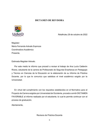 6
DICTAMEN DE REVISORA
Retalhuleu 29 de octubre de 2022
Magíster:
María Fernanda Arévalo Espinoza
Coordinadora Académico
Presente.
Estimada Magíster Arévalo.
Por este medio le informo que procedí a revisar el trabajo de Ana Lucía Calderón
Rivera, estudiante de la carrera de Profesorado de Segunda Enseñanza en Pedagogía
y Técnico en Ciencias de la Educación en la elaboración de su Informe de Práctica
Docente, por lo que le comunico que satisface el nivel académico exigido por la
Universidad.
En virtud del cumplimiento con los requisitos establecidos en el Normativo para el
Proyecto de Carrera exigidos por Universidad de Occidente, procedo a emitir DICTAMEN
FAVORABLE al informe realizado por el estudiante, lo cual le permite continuar con el
proceso de graduación.
Atentamente,
Revisora de Práctica Docente
 