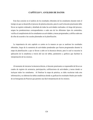 128
CAPÍTULO V. ANÁLISIS DE DATOS
Esta fase consiste en el análisis de los resultados obtenidos de los estudiantes durante todo el
tiempo en que se desarrolla el proceso de práctica docente, para lo cual la docente practicante debe
llevar un registro ordenado y detallado de todas las actividades realizadas a lo largo del proceso,
asigna las ponderaciones correspondientes a cada uno de los diferentes tipos de contenidos,
verifica el cumplimiento de los estudiantes en actividades y tareas programadas y califica cada una
de ellas de acuerdo a las escalas plasmadas en la planificación.
La importancia de este capítulo se centra en la manera en que se analizan los resultados
obtenidos, luego de la sumatoria de actividades ponderadas que fueron programadas durante la
etapa de planificación y que se llevan a cabo en la docencia directa; para lo cual se necesita la
aplicación de la estadística a través del uso de tablas, parámetros y gráficos que faciliten la
interpretación de los mismos.
Al momento de iniciarse la docencia directa, el docente practicante es responsable de llevar un
cuadro de registro de asistencia, participación, calificaciones de actividades y tareas donde se
incluyan todos los estudiantes. Al finalizar la etapa de práctica, se debe recolectar toda esta
información y se elaboran las tablas estadísticas donde se grafican los resultados finales por medio
de un histograma de Pearson que permite una fácil interpretación de los mismos.
 
