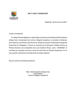 7
DICTAMEN IMPRESIÓN
Retalhuleu, 06 de enero de 2021.
A quien corresponda:
Yo, abajo firmante Magíster en Aprendizaje y Docencia Universitaria Zoila Emperatriz
Zúñiga Huitz, Coordinadora de Control y Registro Académico, he recibido el Dictamen
de la Asesora y de Revisora del informe de Trabajo de Carrera Profesorado de Segunda
Enseñanza en Pedagogía y Técnico en Ciencias de la Educación, titulado Informe de
Práctica Docente, de la estudiante Ana Lucía Calderón Rivera, carné 2102008007, el
cual llena los requisitos de forma y fondo de esta Casa de Estudios Superiores. Por lo
que procedo a dictaminar favorablemente el trabajo realizado.
Que así conste a los efectos oportunos.
Mgtr. Zoila Emperatriz Zúñiga Huitz
Coordinadora
Control y Registro Académico
 