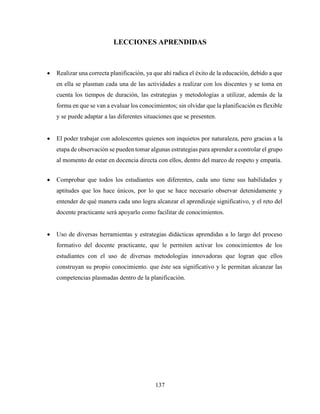 137
LECCIONES APRENDIDAS
 Realizar una correcta planificación, ya que ahí radica el éxito de la educación, debido a que
en ella se plasman cada una de las actividades a realizar con los discentes y se toma en
cuenta los tiempos de duración, las estrategias y metodologías a utilizar, además de la
forma en que se van a evaluar los conocimientos; sin olvidar que la planificación es flexible
y se puede adaptar a las diferentes situaciones que se presenten.
 El poder trabajar con adolescentes quienes son inquietos por naturaleza, pero gracias a la
etapa de observación se pueden tomar algunas estrategias para aprender a controlar el grupo
al momento de estar en docencia directa con ellos, dentro del marco de respeto y empatía.
 Comprobar que todos los estudiantes son diferentes, cada uno tiene sus habilidades y
aptitudes que los hace únicos, por lo que se hace necesario observar detenidamente y
entender de qué manera cada uno logra alcanzar el aprendizaje significativo, y el reto del
docente practicante será apoyarlo como facilitar de conocimientos.
 Uso de diversas herramientas y estrategias didácticas aprendidas a lo largo del proceso
formativo del docente practicante, que le permiten activar los conocimientos de los
estudiantes con el uso de diversas metodologías innovadoras que logran que ellos
construyan su propio conocimiento. que éste sea significativo y le permitan alcanzar las
competencias plasmadas dentro de la planificación.
 