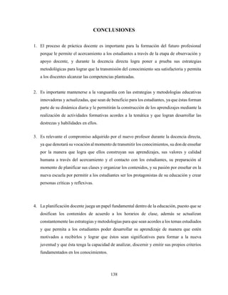 138
CONCLUSIONES
1. El proceso de práctica docente es importante para la formación del futuro profesional
porque le permite el acercamiento a los estudiantes a través de la etapa de observación y
apoyo docente, y durante la docencia directa logra poner a prueba sus estrategias
metodológicas para lograr que la transmisión del conocimiento sea satisfactoria y permita
a los discentes alcanzar las competencias planteadas.
2. Es importante mantenerse a la vanguardia con las estrategias y metodologías educativas
innovadoras y actualizadas, que sean de beneficio para los estudiantes, ya que éstas forman
parte de su dinámica diaria y le permitirán la construcción de los aprendizajes mediante la
realización de actividades formativas acordes a la temática y que logran desarrollar las
destrezas y habilidades en ellos.
3. Es relevante el compromiso adquirido por el nuevo profesor durante la docencia directa,
ya que denotará su vocación al momento de transmitir los conocimientos, su don de enseñar
por la manera que logra que ellos construyan sus aprendizajes, sus valores y calidad
humana a través del acercamiento y el contacto con los estudiantes, su preparación al
momento de planificar sus clases y organizar los contenidos, y su pasión por enseñar en la
nueva escuela por permitir a los estudiantes ser los protagonistas de su educación y crear
personas críticas y reflexivas.
4. La planificación docente juega un papel fundamental dentro de la educación, puesto que se
dosifican los contenidos de acuerdo a los horarios de clase, además se actualizan
constantemente las estrategias y metodologías para que sean acordes a los temas estudiados
y que permita a los estudiantes poder desarrollar su aprendizaje de manera que estén
motivados a recibirlos y lograr que éstos sean significativos para formar a la nueva
juventud y que ésta tenga la capacidad de analizar, discernir y emitir sus propios criterios
fundamentados en los conocimientos.
 