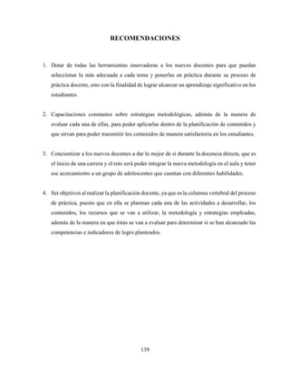 139
RECOMENDACIONES
1. Dotar de todas las herramientas innovadoras a los nuevos docentes para que puedan
seleccionar la más adecuada a cada tema y ponerlas en práctica durante su proceso de
práctica docente, esto con la finalidad de lograr alcanzar un aprendizaje significativo en los
estudiantes.
2. Capacitaciones constantes sobre estrategias metodológicas, además de la manera de
evaluar cada una de ellas, para poder aplicarlas dentro de la planificación de contenidos y
que sirvan para poder transmitir los contenidos de manera satisfactoria en los estudiantes.
3. Concientizar a los nuevos docentes a dar lo mejor de sí durante la docencia directa, que es
el inicio de una carrera y el reto será poder integrar la nueva metodología en el aula y tener
ese acercamiento a un grupo de adolescentes que cuentan con diferentes habilidades.
4. Ser objetivos al realizar la planificación docente, ya que es la columna vertebral del proceso
de práctica, puesto que en ella se plasman cada una de las actividades a desarrollar, los
contenidos, los recursos que se van a utilizar, la metodología y estrategias empleadas,
además de la manera en que éstas se van a evaluar para determinar si se han alcanzado las
competencias e indicadores de logro planteados.
 