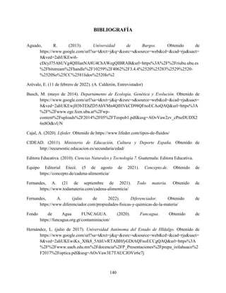 140
BIBLIOGRAFÍA
Aguado, R. (2013). Universidad de Burgos. Obtenido de
https://www.google.com/url?sa=t&rct=j&q=&esrc=s&source=web&cd=&cad=rja&uact=
8&ved=2ahUKEwi6-
cDcyJ75AhUVg4QIHanNA8U4ChAWegQIBRAB&url=https%3A%2F%2Friubu.ubu.es
%2Fbitstream%2Fhandle%2F10259%2F4062%2F3.4.4%2520%25283%2529%2520-
%2520So%25CC%2581lidos%2520Io%2
Arévalo, E. (11 de febrero de 2022). (A. Calderón, Entrevistador)
Busch, M. (mayo de 2014). Departamento de Ecología, Genética y Evolución. Obtenido de
https://www.google.com/url?sa=t&rct=j&q=&esrc=s&source=web&cd=&cad=rja&uact=
8&ved=2ahUKEwjH3bTEhZD5AhVMn4QIHVkCD98QFnoECAoQAQ&url=https%3A
%2F%2Fwww.ege.fcen.uba.ar%2Fwp-
content%2Fuploads%2F2014%2F05%2FTeopob1.pdf&usg=AOvVaw2zv_cPneDUDX2
6n8OdkvUN
Cajal, A. (2020). Lifeder. Obtenido de https://www.lifeder.com/tipos-de-fluidos/
CIDEAD. (2011). Ministerio de Educación, Cultura y Deporte España. Obtenido de
http://recursostic.educacion.es/secundaria/edad/
Editora Educativa. (2010). Ciencias Naturales y Tecnología 7. Guatemala: Editora Educativa.
Equipo Editorial Etecé. (5 de agosto de 2021). Concepto.de. Obtenido de
https://concepto.de/cadena-alimenticia/
Fernandes, A. (21 de septiembre de 2021). Todo materia. Obtenido de
https://www.todamateria.com/cadena-alimenticia/
Fernandes, A. (julio de 2022). Diferenciador. Obtenido de
https://www.diferenciador.com/propiedades-fisicas-y-quimicas-de-la-materia/
Fondo de Agua FUNCAGUA. (2020). Funcagua. Obtenido de
https://funcagua.org.gt/contaminiacion/
Hernández, L. (julio de 2017). Universidad Autónoma del Estado de HIdalgo. Obtenido de
https://www.google.com/url?sa=t&rct=j&q=&esrc=s&source=web&cd=&cad=rja&uact=
8&ved=2ahUKEwiKx_X8k8_5AhUvRTABHfyGDtAQFnoECCgQAQ&url=https%3A
%2F%2Fwww.uaeh.edu.mx%2Fdocencia%2FP_Presentaciones%2Fprepa_ixtlahuaco%2
F2017%2Foptica.pdf&usg=AOvVaw3E7TAUCJOVir6e7j
 