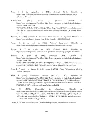 141
Juste, I. (2 de septiembre de 2021). Ecología Verde. Obtenido de
https://www.ecologiaverde.com/contaminacion-del-suelo-causas-consecuencias-y-
soluciones-285.html
McGraw-Hill. (2010). Física y Química. Obtenido de
https://www.google.com/url?sa=t&rct=j&q=&esrc=s&source=web&cd=&cad=rja&uact=
8&ved=2ahUKEwio4eqB-
Yj5AhX5fTABHRdkACsQFnoECCsQAQ&url=https%3A%2F%2Fwww.mheducation.e
s%2Fbcv%2Fguide%2Fcapitulo%2F8448153847.pdf&usg=AOvVaw1_P3hih0od5LeBh
Z_LT-L3
Neschuk, N. (1998). Instituto de Relaciones Internacionales de Argentina. Obtenido de
https://www.iri.edu.ar/revistas/revista_dvd/revistas/R14/R14-ENES.html
Nunez, C. (6 de junio de 2022). National Geographic. Obtenido de
https://www.nationalgeographic.es/medio-ambiente/contaminacion-del-agua
Ropero, S. (7 de octubre de 2020). Ecología Verde. Obtenido de
https://www.ecologiaverde.com/que-es-un-problema-ambiental-y-ejemplos-3067.html
Sánchez, M. (abril de 2009). Biblioteca USAC. Obtenido de
https://www.google.com/url?sa=t&rct=j&q=&esrc=s&source=web&cd=&cad=rja&uact=
8&ved=2ahUKEwi-
8JmPyor3AhV2QTABHfvTBqkQFnoECAIQAQ&url=http%3A%2F%2Fbiblioteca.usac.
edu.gt%2FEPS%2F07%2F07_0020.pdf&usg=AOvVaw3bIVzg20zPOcRb8Plz-st_
Sears, F., Zemansky, M., Young, H., & Freedman, R. (2009). Física Universitaria. México:
Pearson Educación.
Silva, J. (2020). Consultech Ecuador Jsre CIA. LTDA. Obtenido de
https://www.google.com/url?sa=t&rct=j&q=&esrc=s&source=web&cd=&cad=rja&uact=
8&ved=2ahUKEwimlsu1q575AhWEfDABHX1OAjo4FBAWegQIDBAB&url=https%3
A%2F%2Fwww.pedagogia.edu.ec%2Fpublic%2Fdocs%2Fdiscos%2F528288eee269930
b781513235518ff28.pdf&usg=AOvVaw0zU4plvdeDQ0-k
Soto, T. (2020). Universidad de Guanajuato. Obtenido de
https://www.google.com/url?sa=t&rct=j&q=&esrc=s&source=web&cd=&cad=rja&uact=
8&ved=2ahUKEwiB2qCdyp75AhXSfzABHR6QAbwQFnoECBEQAQ&url=https%3A
%2F%2Fwww.academia.edu%2F43891781%2FS%25C3%25B3lidos_Covalentes&usg=
AOvVaw3etROdQP9d7zVH_y128G-V
Uriarte, J. (2021). Características.co. Obtenido de https://www.caracteristicas.co/fluidos/
 