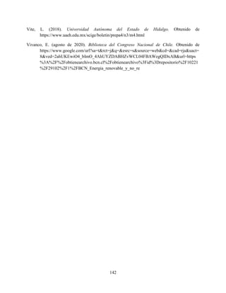 142
Vite, L. (2018). Universidad Autónoma del Estado de Hidalgo. Obtenido de
https://www.uaeh.edu.mx/scige/boletin/prepa4/n3/m4.html
Vivanco, E. (agosto de 2020). Biblioteca del Congreso Nacional de Chile. Obtenido de
https://www.google.com/url?sa=t&rct=j&q=&esrc=s&source=web&cd=&cad=rja&uact=
8&ved=2ahUKEwiO4_bImO_4AhUYZDABHZvWCL04FBAWegQIDxAB&url=https
%3A%2F%2Fobtienearchivo.bcn.cl%2Fobtienearchivo%3Fid%3Drepositorio%2F10221
%2F29102%2F1%2FBCN_Energia_renovable_y_no_re
 