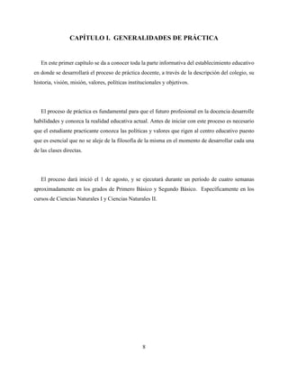 8
CAPÍTULO I. GENERALIDADES DE PRÁCTICA
En este primer capítulo se da a conocer toda la parte informativa del establecimiento educativo
en donde se desarrollará el proceso de práctica docente, a través de la descripción del colegio, su
historia, visión, misión, valores, políticas institucionales y objetivos.
El proceso de práctica es fundamental para que el futuro profesional en la docencia desarrolle
habilidades y conozca la realidad educativa actual. Antes de iniciar con este proceso es necesario
que el estudiante practicante conozca las políticas y valores que rigen al centro educativo puesto
que es esencial que no se aleje de la filosofía de la misma en el momento de desarrollar cada una
de las clases directas.
El proceso dará inició el 1 de agosto, y se ejecutará durante un período de cuatro semanas
aproximadamente en los grados de Primero Básico y Segundo Básico. Específicamente en los
cursos de Ciencias Naturales I y Ciencias Naturales II.
 