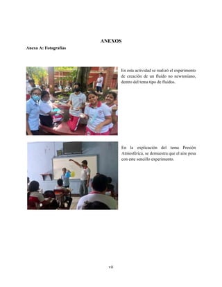 vii
ANEXOS
Anexo A: Fotografías
En esta actividad se realizó el experimento
de creación de un fluido no newtoniano,
dentro del tema tipo de fluidos.
En la explicación del tema Presión
Atmosférica, se demuestra que el aire pesa
con este sencillo experimento.
 