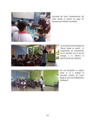 viii
Actividad del tema Contaminación del
suelo, donde se realizó un juego de
memoria para finalizar la jornada.
Actividad del tema Principio de
Pascal, donde se realizó el
experimento de construcción
de un elevador con el uso de
jeringas y se observó la
aplicación de este principio.
En esta fotografía se explica
cómo se va a trabajar la
actividad Estudio de Casos
donde el tema era Problemática
Ambiental.
 