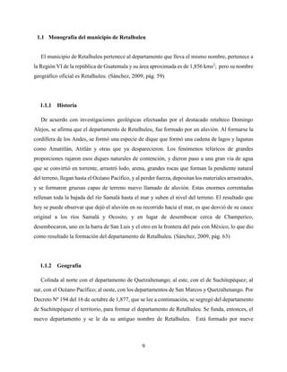 9
1.1 Monografía del municipio de Retalhuleu
El municipio de Retalhuleu pertenece al departamento que lleva el mismo nombre, pertenece a
la Región VI de la república de Guatemala y su área aproximada es de 1,856 kms2
; pero su nombre
geográfico oficial es Retalhuleu. (Sánchez, 2009, pág. 59)
1.1.1 Historia
De acuerdo con investigaciones geológicas efectuadas por el destacado retalteco Domingo
Alejos, se afirma que el departamento de Retalhuleu, fue formado por un aluvión. Al formarse la
cordillera de los Andes, se formó una especie de dique que formó una cadena de lagos y lagunas
como Amatitlán, Atitlán y otras que ya desparecieron. Los fenómenos telúricos de grandes
proporciones rajaron esos diques naturales de contención, y dieron paso a una gran vía de agua
que se convirtió en torrente, arrastró lodo, arena, grandes rocas que forman la pendiente natural
del terreno, llegan hasta el Océano Pacífico, y al perder fuerza, depositan los materiales arrastrados,
y se formaron gruesas capas de terreno nuevo llamado de aluvión. Estas enormes correntadas
rellenan toda la bajada del río Samalá hasta el mar y suben el nivel del terreno. El resultado que
hoy se puede observar que dejó el aluvión en su recorrido hacia el mar, es que desvió de su cauce
original a los ríos Samalá y Ocosito, y en lugar de desembocar cerca de Champerico,
desembocaron, uno en la barra de San Luis y el otro en la frontera del país con México, lo que dio
como resultado la formación del departamento de Retalhuleu. (Sánchez, 2009, pág. 63)
1.1.2 Geografía
Colinda al norte con el departamento de Quetzaltenango; al este, con el de Suchitepéquez; al
sur, con el Océano Pacífico; al oeste, con los departamentos de San Marcos y Quetzaltenango. Por
Decreto Nº 194 del 16 de octubre de 1,877, que se lee a continuación, se segregó del departamento
de Suchitepéquez el territorio, para formar el departamento de Retalhuleu. Se funda, entonces, el
nuevo departamento y se le da su antiguo nombre de Retalhuleu. Está formado por nueve
 