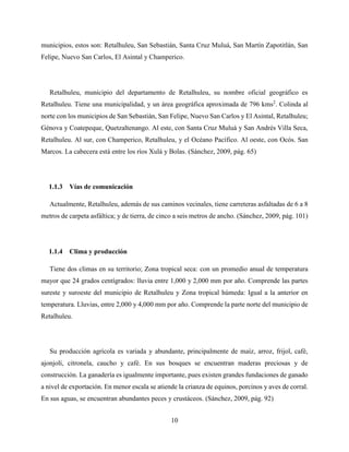 10
municipios, estos son: Retalhuleu, San Sebastián, Santa Cruz Muluá, San Martín Zapotitlán, San
Felipe, Nuevo San Carlos, El Asintal y Champerico.
Retalhuleu, municipio del departamento de Retalhuleu, su nombre oficial geográfico es
Retalhuleu. Tiene una municipalidad, y un área geográfica aproximada de 796 kms2
. Colinda al
norte con los municipios de San Sebastián, San Felipe, Nuevo San Carlos y El Asintal, Retalhuleu;
Génova y Coatepeque, Quetzaltenango. Al este, con Santa Cruz Muluá y San Andrés Villa Seca,
Retalhuleu. Al sur, con Champerico, Retalhuleu, y el Océano Pacífico. Al oeste, con Ocós. San
Marcos. La cabecera está entre los ríos Xulá y Bolas. (Sánchez, 2009, pág. 65)
1.1.3 Vías de comunicación
Actualmente, Retalhuleu, además de sus caminos vecinales, tiene carreteras asfaltadas de 6 a 8
metros de carpeta asfáltica; y de tierra, de cinco a seis metros de ancho. (Sánchez, 2009, pág. 101)
1.1.4 Clima y producción
Tiene dos climas en su territorio; Zona tropical seca: con un promedio anual de temperatura
mayor que 24 grados centígrados: lluvia entre 1,000 y 2,000 mm por año. Comprende las partes
sureste y suroeste del municipio de Retalhuleu y Zona tropical húmeda: Igual a la anterior en
temperatura. Lluvias, entre 2,000 y 4,000 mm por año. Comprende la parte norte del municipio de
Retalhuleu.
Su producción agrícola es variada y abundante, principalmente de maíz, arroz, frijol, café,
ajonjolí, citronela, caucho y café. En sus bosques se encuentran maderas preciosas y de
construcción. La ganadería es igualmente importante, pues existen grandes fundaciones de ganado
a nivel de exportación. En menor escala se atiende la crianza de equinos, porcinos y aves de corral.
En sus aguas, se encuentran abundantes peces y crustáceos. (Sánchez, 2009, pág. 92)
 