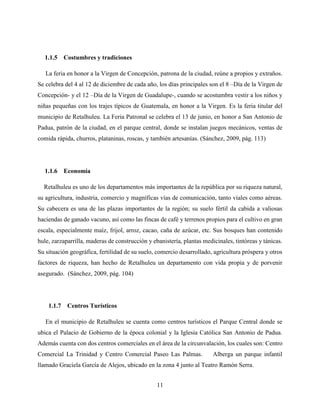 11
1.1.5 Costumbres y tradiciones
La feria en honor a la Virgen de Concepción, patrona de la ciudad, reúne a propios y extraños.
Se celebra del 4 al 12 de diciembre de cada año, los días principales son el 8 –Día de la Virgen de
Concepción- y el 12 –Día de la Virgen de Guadalupe-, cuando se acostumbra vestir a los niños y
niñas pequeñas con los trajes típicos de Guatemala, en honor a la Virgen. Es la feria titular del
municipio de Retalhuleu. La Feria Patronal se celebra el 13 de junio, en honor a San Antonio de
Padua, patrón de la ciudad, en el parque central, donde se instalan juegos mecánicos, ventas de
comida rápida, churros, plataninas, roscas, y también artesanías. (Sánchez, 2009, pág. 113)
1.1.6 Economía
Retalhuleu es uno de los departamentos más importantes de la república por su riqueza natural,
su agricultura, industria, comercio y magníficas vías de comunicación, tanto viales como aéreas.
Su cabecera es una de las plazas importantes de la región; su suelo fértil da cabida a valiosas
haciendas de ganado vacuno, así como las fincas de café y terrenos propios para el cultivo en gran
escala, especialmente maíz, frijol, arroz, cacao, caña de azúcar, etc. Sus bosques han contenido
hule, zarzaparrilla, maderas de construcción y ebanistería, plantas medicinales, tintóreas y tánicas.
Su situación geográfica, fertilidad de su suelo, comercio desarrollado, agricultura próspera y otros
factores de riqueza, han hecho de Retalhuleu un departamento con vida propia y de porvenir
asegurado. (Sánchez, 2009, pág. 104)
1.1.7 Centros Turísticos
En el municipio de Retalhuleu se cuenta como centros turísticos el Parque Central donde se
ubica el Palacio de Gobierno de la época colonial y la Iglesia Católica San Antonio de Padua.
Además cuenta con dos centros comerciales en el área de la circunvalación, los cuales son: Centro
Comercial La Trinidad y Centro Comercial Paseo Las Palmas. Alberga un parque infantil
llamado Graciela García de Alejos, ubicado en la zona 4 junto al Teatro Ramón Serra.
 