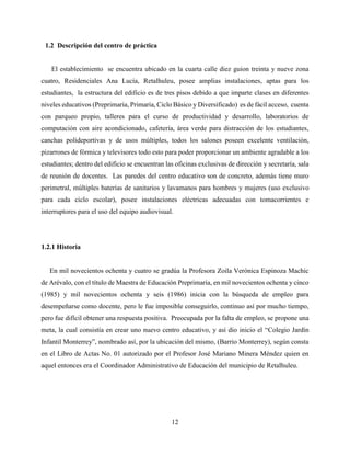 12
1.2 Descripción del centro de práctica
El establecimiento se encuentra ubicado en la cuarta calle diez guion treinta y nueve zona
cuatro, Residenciales Ana Lucía, Retalhuleu, posee amplias instalaciones, aptas para los
estudiantes, la estructura del edificio es de tres pisos debido a que imparte clases en diferentes
niveles educativos (Preprimaria, Primaria, Ciclo Básico y Diversificado) es de fácil acceso, cuenta
con parqueo propio, talleres para el curso de productividad y desarrollo, laboratorios de
computación con aire acondicionado, cafetería, área verde para distracción de los estudiantes,
canchas polideportivas y de usos múltiples, todos los salones poseen excelente ventilación,
pizarrones de fórmica y televisores todo esto para poder proporcionar un ambiente agradable a los
estudiantes; dentro del edificio se encuentran las oficinas exclusivas de dirección y secretaría, sala
de reunión de docentes. Las paredes del centro educativo son de concreto, además tiene muro
perimetral, múltiples baterías de sanitarios y lavamanos para hombres y mujeres (uso exclusivo
para cada ciclo escolar), posee instalaciones eléctricas adecuadas con tomacorrientes e
interruptores para el uso del equipo audiovisual.
1.2.1 Historia
En mil novecientos ochenta y cuatro se gradúa la Profesora Zoila Verónica Espinoza Machic
de Arévalo, con el título de Maestra de Educación Preprimaria, en mil novecientos ochenta y cinco
(1985) y mil novecientos ochenta y seis (1986) inicia con la búsqueda de empleo para
desempeñarse como docente, pero le fue imposible conseguirlo, continuo así por mucho tiempo,
pero fue difícil obtener una respuesta positiva. Preocupada por la falta de empleo, se propone una
meta, la cual consistía en crear uno nuevo centro educativo, y así dio inicio el “Colegio Jardín
Infantil Monterrey”, nombrado así, por la ubicación del mismo, (Barrio Monterrey), según consta
en el Libro de Actas No. 01 autorizado por el Profesor José Mariano Minera Méndez quien en
aquel entonces era el Coordinador Administrativo de Educación del municipio de Retalhuleu.
 