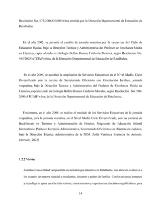 14
Resolución No. 673/2004/OBBM/whsa emitida por la Dirección Departamental de Educación de
Retalhuleu.
En el año 2005, se permite el cambio de jornada matutina por la vespertina del Ciclo de
Educación Básica, bajo la Dirección Técnica y Administrativa del Profesor de Enseñanza Media
en Ciencias, especializado en Biología Belbin Romeo Calderón Morales, según Resolución No.
495/2005/ATCEdF/whsa. de la Dirección Departamental de Educación de Retalhuleu.
En el año 2006, se autorizó la ampliación de Servicios Educativos en el Nivel Medio, Ciclo
Diversificado con la carrera de Secretariado Oficinista con Orientación Jurídica, jornada
vespertina, bajo la Dirección Técnica y Administrativa del Profesor de Enseñanza Media en
Ciencias, especializado en Biología Belbin Romeo Calderón Morales, según Resolución No. 580-
2006/ATCEdF/whsa, de la Dirección Departamental de Educación de Retalhuleu.
Finalmente, en el año 2008, se realiza el traslado de los Servicios Educativos de la jornada
vespertina, para la jornada matutina, en el Nivel Medio Ciclo Diversificado, con las carreras de
Bachillerato en Turismo y Administración de Hoteles, Magisterio de Educación Infantil
Intercultural, Perito en Gerencia Administrativa, Secretariado Oficinista con Orientación Jurídica,
bajo la Dirección Técnica Administrativa de la PEM. Zoila Verónica Espinoza de Arévalo.
(Arévalo, 2022)
1.2.2 Visión
Establecer una entidad vanguardista en metodología educativa en Retalhuleu, con atención exclusiva a
los usuarios de manera esencial a estudiantes, docentes y padres de familia. Con los recursos humanos
y tecnológicos aptos para facilitar valores, conocimientos y experiencias educativas significativas, para
 