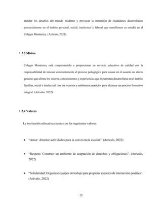 15
atender los desafíos del mundo moderno y provocar la inmersión de ciudadanos desarrollados
potencialmente en el ámbito personal, social, intelectual y laboral que manifiesten su estadía en el
Colegio Monterrey. (Arévalo, 2022)
1.2.3 Misión
Colegio Monterrey está comprometido a proporcionar un servicio educativo de calidad con la
responsabilidad de innovar constantemente el proceso pedagógico para causar en el usuario un efecto
genuino que afirme los valores, conocimientos y experiencias que le permitan desarrollarse en el ámbito
familiar, social e intelectual con los recursos y ambientes propicios para alcanzar un proceso formativo
integral. (Arévalo, 2022)
1.2.4 Valores
La institución educativa cuenta con los siguientes valores:
 “Amor: Abordar actividades para la convivencia escolar”. (Arévalo, 2022)
 “Respeto: Construir un ambiente de aceptación de derechos y obligaciones”. (Arévalo,
2022)
 “Solidaridad: Organizar equipos de trabajo para propiciar espacios de interacción positiva”.
(Arévalo, 2022)
 