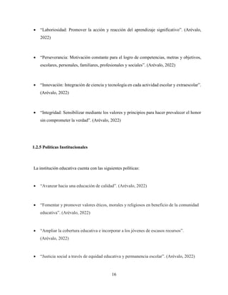 16
 “Laboriosidad: Promover la acción y reacción del aprendizaje significativo”. (Arévalo,
2022)
 “Perseverancia: Motivación constante para el logro de competencias, metras y objetivos,
escolares, personales, familiares, profesionales y sociales”. (Arévalo, 2022)
 “Innovación: Integración de ciencia y tecnología en cada actividad escolar y extraescolar”.
(Arévalo, 2022)
 “Integridad: Sensibilizar mediante los valores y principios para hacer prevalecer el honor
sin comprometer la verdad”. (Arévalo, 2022)
1.2.5 Políticas Institucionales
La institución educativa cuenta con las siguientes políticas:
 “Avanzar hacia una educación de calidad”. (Arévalo, 2022)
 “Fomentar y promover valores éticos, morales y religiosos en beneficio de la comunidad
educativa”. (Arévalo, 2022)
 “Ampliar la cobertura educativa e incorporar a los jóvenes de escasos recursos”.
(Arévalo, 2022)
 “Justicia social a través de equidad educativa y permanencia escolar”. (Arévalo, 2022)
 