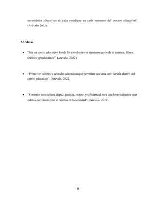 18
necesidades educativas de cada estudiante en cada momento del proceso educativo”.
(Arévalo, 2022)
1.2.7 Metas
 “Ser un centro educativo donde los estudiantes se sientan seguros de sí mismos, libres,
críticos y productivos”. (Arévalo, 2022)
 “Promover valores y actitudes adecuadas que permitan una sana convivencia dentro del
centro educativo”. (Arévalo, 2022)
 “Fomentar una cultura de paz, justicia, respeto y solidaridad para que los estudiantes sean
líderes que favorezcan el cambio en la sociedad”. (Arévalo, 2022)
 
