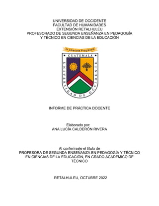 UNIVERSIDAD DE OCCIDENTE
FACULTAD DE HUMANIDADES
EXTENSIÓN RETALHULEU
PROFESORADO DE SEGUNDA ENSEÑANZA EN PEDAGOGÍA
Y TÉCNICO EN CIENCIAS DE LA EDUCACIÓN
INFORME DE PRÁCTICA DOCENTE
Elaborado por:
ANA LUCÍA CALDERÓN RIVERA
Al conferírsele el título de
PROFESORA DE SEGUNDA ENSEÑANZA EN PEDAGOGÍA Y TÉCNICO
EN CIENCIAS DE LA EDUCACIÓN, EN GRADO ACADÉMICO DE
TÉCNICO
RETALHULEU, OCTUBRE 2022
 