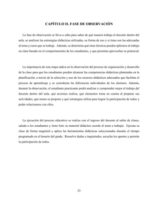 23
CAPÍTULO II. FASE DE OBSERVACIÓN
La fase de observación se lleva a cabo para saber de qué manera trabaja el docente dentro del
aula, se analizan las estrategias didácticas utilizadas, su forma de uso y si éstas son las adecuadas
al tema y curso que se trabaja. Además, se determina qué otras técnicas pueden aplicarse al trabajo
en clase basado en el comportamiento de los estudiantes, y que permitan aprovechar su potencial.
La importancia de esta etapa radica en la observación del proceso de organización y desarrollo
de la clase para que los estudiantes pueden alcanzar las competencias didácticas planteadas en la
planificación, a través de la selección y uso de los recursos didácticos adecuados que faciliten el
proceso de aprendizaje y se consideran las diferencias individuales de los alumnos. Además,
durante la observación, el estudiante practicante podrá analizar y comprender mejor el trabajo del
docente dentro del aula, qué acciones realiza, qué elementos toma en cuenta al preparar sus
actividades, qué metas se propone y qué estrategias utiliza para lograr la participación de todos y
poder relacionarse con ellos.
La ejecución del proceso educativo se realiza con el ingreso del docente al salón de clases,
saluda a los estudiantes y tiene listo su material didáctico acorde al tema a trabajar. Ejecuta su
clase de forma magistral y aplica las herramientas didácticas seleccionadas durante el tiempo
programado en el horario del grado. Resuelve dudas e inquietudes, escucha los aportes y permite
la participación de todos.
 