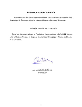 iii
HONORABLES AUTORIDADES
Cumpliendo con los preceptos que establecen los normativos y reglamentos de la
Universidad de Occidente, presento a su consideración el proyecto de carrera:
INFORME DE PRÁCTICA DOCENTE
Tema que fuera asignado por la Facultad de Humanidades en el año 2022 previo a
optar al título de: Profesor de Segunda Enseñanza en Pedagogía y Técnico en Ciencias
de la Educación.
Ana Lucía Calderón Rivera
2102008007
 