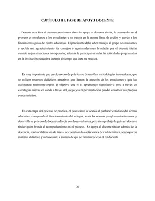 36
CAPÍTULO III. FASE DE APOYO DOCENTE
Durante esta fase el docente practicante sirve de apoyo al docente titular, lo acompaña en el
proceso de enseñanza a los estudiantes y se trabaja en la misma línea de acción y acorde a los
lineamientos guías del centro educativo. El practicante debe saber manejar al grupo de estudiantes
y recibir con agradecimiento los consejos y recomendaciones brindadas por el docente titular
cuando surjan situaciones no esperadas; además de participar en todas las actividades programadas
en la institución educativa durante el tiempo que dura su práctica.
Es muy importante que en el proceso de práctica se desarrollen metodologías innovadoras, que
se utilicen recursos didácticos atractivos que llamen la atención de los estudiantes y que las
actividades realmente logren el objetivo que es el aprendizaje significativo pero a través de
estrategias nuevas en donde a través del juego y la experimentación puedan construir sus propios
conocimientos.
En esta etapa del proceso de práctica, el practicante se acerca al quehacer cotidiano del centro
educativo, comprende el funcionamiento del colegio, acata las normas y reglamentos internos y
desarrolla su proceso de docencia directa con los estudiantes, pero siempre bajo la guía del docente
titular quien brinda el acompañamiento en el proceso. Se apoya al docente titular además de la
docencia, con la calificación de tareas, se coordinan las actividades de cada temática, se apoya con
material didáctico y audiovisual; a manera de que se familiarice con el rol docente.
 