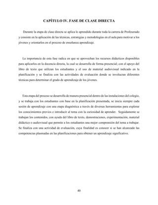 40
CAPÍTULO IV. FASE DE CLASE DIRECTA
Durante la etapa de clase directa se aplica lo aprendido durante toda la carrera de Profesorado
y consiste en la aplicación de las técnicas, estrategias y metodologías en el aula para motivar a los
jóvenes y orientarlos en el proceso de enseñanza aprendizaje.
La importancia de esta fase radica en que se aprovechan los recursos didácticos disponibles
para aplicarlos en la docencia directa, la cual se desarrolla de forma presencial; con el apoyo del
libro de texto que utilizan los estudiantes y el uso de material audiovisual indicado en la
planificación y se finaliza con las actividades de evaluación donde se involucran diferentes
técnicas para determinar el grado de aprendizaje de los jóvenes.
Esta etapa del proceso se desarrolla de manera presencial dentro de las instalaciones del colegio,
y se trabaja con los estudiantes con base en la planificación presentada, se inicia siempre cada
sesión de aprendizaje con una etapa diagnóstica a través de diversas herramientas para explorar
los conocimientos previos e introducir al tema con la curiosidad de aprender. Seguidamente se
trabajan los contenidos, con ayuda del libro de texto, demostraciones, experimentación, material
didáctico o audiovisual que permite a los estudiantes una mejor comprensión del tema a trabajar.
Se finaliza con una actividad de evaluación, cuya finalidad es conocer si se han alcanzado las
competencias plasmadas en las planificaciones para obtener un aprendizaje significativo.
 