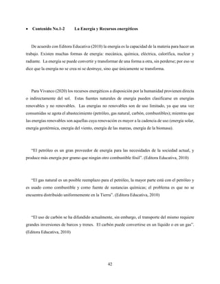42
 Contenido No.1-2 La Energía y Recursos energéticos
De acuerdo con Editora Educativa (2010) la energía es la capacidad de la materia para hacer un
trabajo. Existen muchas formas de energía: mecánica, química, eléctrica, calorífica, nuclear y
radiante. La energía se puede convertir y transformar de una forma a otra, sin perderse; por eso se
dice que la energía no se crea ni se destruye, sino que únicamente se transforma.
Para Vivanco (2020) los recursos energéticos a disposición por la humanidad provienen directa
o indirectamente del sol. Estas fuentes naturales de energía pueden clasificarse en energías
renovables y no renovables. Las energías no renovables son de uso limitado, ya que una vez
consumidas se agota el abastecimiento (petróleo, gas natural, carbón, combustibles); mientras que
las energías renovables son aquellas cuya renovación es mayor a la cadencia de uso (energía solar,
energía geotérmica, energía del viento, energía de las mareas, energía de la biomasa).
“El petróleo es un gran proveedor de energía para las necesidades de la sociedad actual, y
produce más energía por gramo que ningún otro combustible fósil”. (Editora Educativa, 2010)
“El gas natural es un posible reemplazo para el petróleo, la mayor parte está con el petróleo y
es usado como combustible y como fuente de sustancias químicas; el problema es que no se
encuentra distribuido uniformemente en la Tierra”. (Editora Educativa, 2010)
“El uso de carbón se ha difundido actualmente, sin embargo, el transporte del mismo requiere
grandes inversiones de barcos y trenes. El carbón puede convertirse en un líquido o en un gas”.
(Editora Educativa, 2010)
 