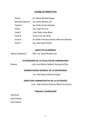 iv
CONSEJO DIRECTIVO
Rector Dr. Ottavio Benfatto Buggin
Secretario General Ing. Carlos Morales Lam
Tesorero Ing. Emilio Conde Goicolea
Vocal I Ing. Jorge Pac Sum
Vocal II Lcda. Betty Lobos Bollat
Vocal III Krishna Van den Brule
Vocal IV Dr. Walter Francisco Antonio Hillermann Bhaham
Vocal V Ing. José Carlos Pomés
DIRECTOR ACADÉMICO
Director Académico MSc. Ing. Carlos Morales Lam
AUTORIDADES DE LA FACULTAD DE HUMANIDADES
Decano Lcda. Aura Marina Calderón Gramajo de Díaz
ADMINISTRADOR GENERAL DE LA UNIVERSIDAD
Lic. Víctor Manuel Rosal González
DIRECTORA ADMINISTRATIVA DE LA EXTENSIÓN
Lcda. Zoila Verónica Espinoza Machic de Arévalo.
TRIBUNAL EXAMINADOR
Secretaria
Examinadora
Examinadora
 