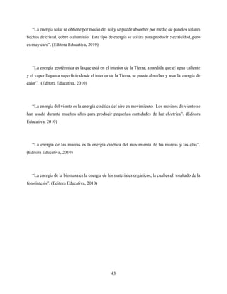 43
“La energía solar se obtiene por medio del sol y se puede absorber por medio de paneles solares
hechos de cristal, cobre o aluminio. Este tipo de energía se utiliza para producir electricidad, pero
es muy caro”. (Editora Educativa, 2010)
“La energía geotérmica es la que está en el interior de la Tierra; a medida que el agua caliente
y el vapor llegan a superficie desde el interior de la Tierra, se puede absorber y usar la energía de
calor”. (Editora Educativa, 2010)
“La energía del viento es la energía cinética del aire en movimiento. Los molinos de viento se
han usado durante muchos años para producir pequeñas cantidades de luz eléctrica”. (Editora
Educativa, 2010)
“La energía de las mareas es la energía cinética del movimiento de las mareas y las olas”.
(Editora Educativa, 2010)
“La energía de la biomasa es la energía de los materiales orgánicos, la cual es el resultado de la
fotosíntesis”. (Editora Educativa, 2010)
 