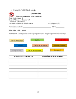 45
 Evaluación No.1-2 Hoja de trabajo
Hoja de trabajo
Colegio Privado Urbano Mixto Monterrey
Área: Medio Natural II
Grado: 2º Básico Sección: “A”
Catedrática: Isabel Franco
Practicante: Ana Lucía Calderón Rivera Ciclo Escolar: 2022
Nombre del estudiante: _____________________________________ Clave:___________
Serie única: valor 2 puntos.
Indicaciones: Clasifique en el cuadro a qué tipo de recurso energético pertenecen cada energía.
ENERGÍAS RENOVABLES ENERGÍAS NO RENOVABLES
Energía Geotérmica
Energía de la biomasa
Energía nuclear
Petróleo Energía de las mareas
Gas natural
Carbón Energía Solar
Energía del viento
 