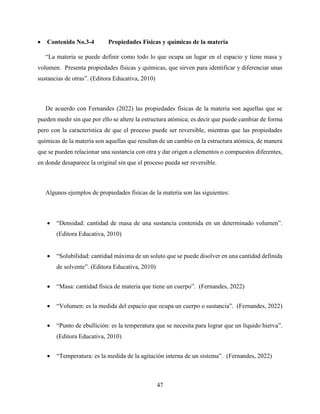 47
 Contenido No.3-4 Propiedades Físicas y químicas de la materia
“La materia se puede definir como todo lo que ocupa un lugar en el espacio y tiene masa y
volumen. Presenta propiedades físicas y químicas, que sirven para identificar y diferenciar unas
sustancias de otras”. (Editora Educativa, 2010)
De acuerdo con Fernandes (2022) las propiedades físicas de la materia son aquellas que se
pueden medir sin que por ello se altere la estructura atómica; es decir que puede cambiar de forma
pero con la característica de que el proceso puede ser reversible, mientras que las propiedades
químicas de la materia son aquellas que resultan de un cambio en la estructura atómica, de manera
que se pueden relacionar una sustancia con otra y dar origen a elementos o compuestos diferentes,
en donde desaparece la original sin que el proceso pueda ser reversible.
Algunos ejemplos de propiedades físicas de la materia son las siguientes:
 “Densidad: cantidad de masa de una sustancia contenida en un determinado volumen”.
(Editora Educativa, 2010)
 “Solubilidad: cantidad máxima de un soluto que se puede disolver en una cantidad definida
de solvente”. (Editora Educativa, 2010)
 “Masa: cantidad física de materia que tiene un cuerpo”. (Fernandes, 2022)
 “Volumen: es la medida del espacio que ocupa un cuerpo o sustancia”. (Fernandes, 2022)
 “Punto de ebullición: es la temperatura que se necesita para lograr que un líquido hierva”.
(Editora Educativa, 2010)
 “Temperatura: es la medida de la agitación interna de un sistema”. (Fernandes, 2022)
 