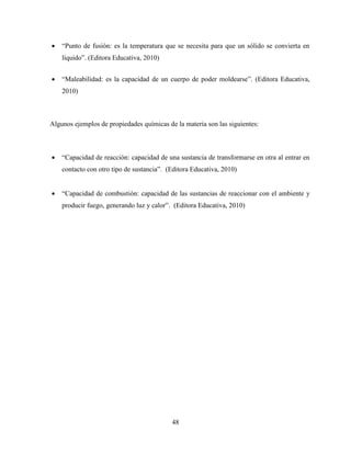 48
 “Punto de fusión: es la temperatura que se necesita para que un sólido se convierta en
líquido”. (Editora Educativa, 2010)
 “Maleabilidad: es la capacidad de un cuerpo de poder moldearse”. (Editora Educativa,
2010)
Algunos ejemplos de propiedades químicas de la materia son las siguientes:
 “Capacidad de reacción: capacidad de una sustancia de transformarse en otra al entrar en
contacto con otro tipo de sustancia”. (Editora Educativa, 2010)
 “Capacidad de combustión: capacidad de las sustancias de reaccionar con el ambiente y
producir fuego, generando luz y calor”. (Editora Educativa, 2010)
 