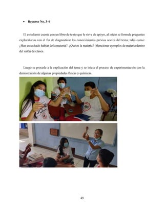 49
 Recurso No. 3-4
El estudiante cuenta con un libro de texto que le sirve de apoyo, al inicio se formula preguntas
exploratorias con el fin de diagnosticar los conocimientos previos acerca del tema, tales como:
¿Han escuchado hablar de la materia? ¿Qué es la materia? Mencionar ejemplos de materia dentro
del salón de clases.
Luego se procede a la explicación del tema y se inicia el proceso de experimentación con la
demostración de algunas propiedades físicas y químicas.
 