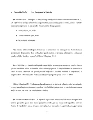 52
 Contenido No.5-6 Los Estados de la Materia
De acuerdo con el Centro para la Innovación y desarrollo de la educación a distancia CIDEAD
(2011) todos los cuerpos están formados por materia, cualquiera que sea su forma, tamaño o estado.
La materia se presenta en tres estados fundamentales de agregación:
 Sólido: azúcar, sal, hielo...
 Líquido: alcohol, agua, aceite...
 Gas: oxígeno, nitrógeno...
“La materia está formada por átomos que se unen unos con otros por una fuerza llamada
comúnmente de cohesión. Este hecho, hace que la materia se presente ante nuestros sentidos en
estados: sólido, líquido y gaseoso”. (Editora Educativa, 2010)
Para CIDEAD (2011) en el estado sólido las partículas se encuentran unidas por grandes fuerzas
que las mantienen unidas a distancias relativamente pequeñas. El movimiento de las partículas se
limita a ser de vibración, sin que se puedan desplazar. Conforme aumenta la temperatura, la
amplitud de la vibración de las partículas se hace mayor por lo que el sólido se dilata.
Editora Educativa (2010) indica que el estado gaseoso, la fuerza de cohesión entre las partículas
es muy pequeña y éstas tienden a expandirse con facilidad, ya que están en movimiento constante
y chocan unas con otras con movimientos elásticos.
De acuerdo con McGraw-Hill (2010) en los líquidos las partículas están mucho más próximas
entre sí que en los gases, pero menos que en los sólidos, ya que existe cierto equilibrio entre las
fuerzas de repulsión y las de atracción entre ellas. Las moléculas pueden trasladarse, pero a una
 