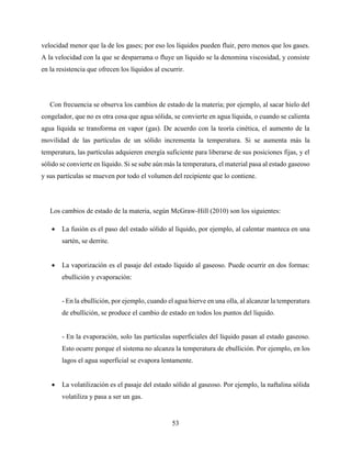 53
velocidad menor que la de los gases; por eso los líquidos pueden fluir, pero menos que los gases.
A la velocidad con la que se desparrama o fluye un líquido se la denomina viscosidad, y consiste
en la resistencia que ofrecen los líquidos al escurrir.
Con frecuencia se observa los cambios de estado de la materia; por ejemplo, al sacar hielo del
congelador, que no es otra cosa que agua sólida, se convierte en agua líquida, o cuando se calienta
agua líquida se transforma en vapor (gas). De acuerdo con la teoría cinética, el aumento de la
movilidad de las partículas de un sólido incrementa la temperatura. Si se aumenta más la
temperatura, las partículas adquieren energía suficiente para liberarse de sus posiciones fijas, y el
sólido se convierte en líquido. Si se sube aún más la temperatura, el material pasa al estado gaseoso
y sus partículas se mueven por todo el volumen del recipiente que lo contiene.
Los cambios de estado de la materia, según McGraw-Hill (2010) son los siguientes:
 La fusión es el paso del estado sólido al líquido, por ejemplo, al calentar manteca en una
sartén, se derrite.
 La vaporización es el pasaje del estado líquido al gaseoso. Puede ocurrir en dos formas:
ebullición y evaporación:
- En la ebullición, por ejemplo, cuando el agua hierve en una olla, al alcanzar la temperatura
de ebullición, se produce el cambio de estado en todos los puntos del líquido.
- En la evaporación, solo las partículas superficiales del líquido pasan al estado gaseoso.
Esto ocurre porque el sistema no alcanza la temperatura de ebullición. Por ejemplo, en los
lagos el agua superficial se evapora lentamente.
 La volatilización es el pasaje del estado sólido al gaseoso. Por ejemplo, la naftalina sólida
volatiliza y pasa a ser un gas.
 